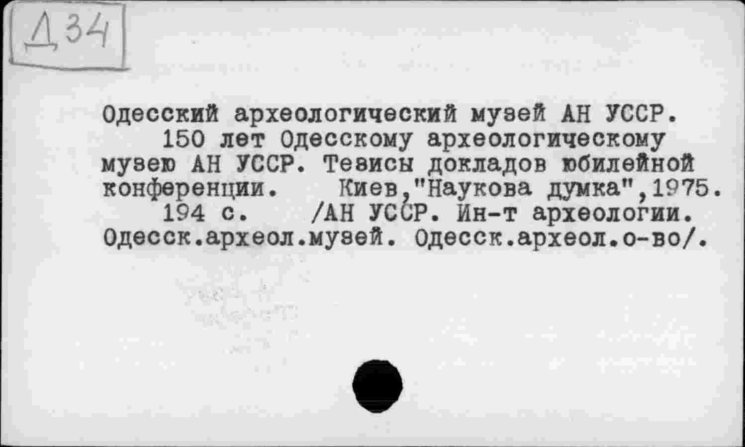 ﻿Одесский археологический музей АН УССР.
150 лет Одесскому археологическому музею АН УССР. Тезисы докладов юбилейной конференции. Киев.’’Наукова думка", 1975.
194 с. /АН УССР. Ин-т археологии. Одесск.археол.музей. Одесск.археол.о-во/.